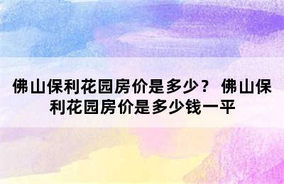 佛山保利花园房价是多少？ 佛山保利花园房价是多少钱一平